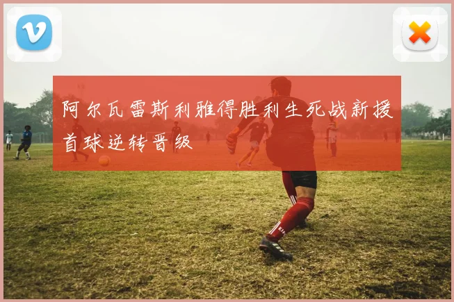 阿尔瓦雷斯利雅得胜利生死战新援首球逆转晋级