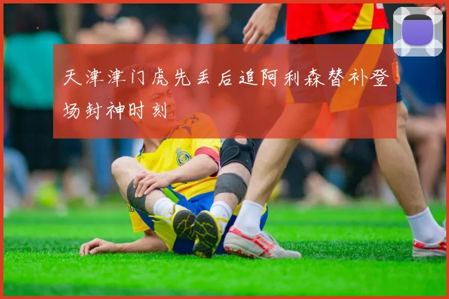 天津津门虎先丢后追阿利森替补登场封神时刻