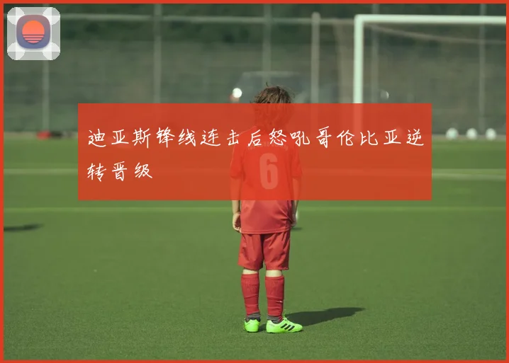 迪亚斯锋线连击后怒吼哥伦比亚逆转晋级