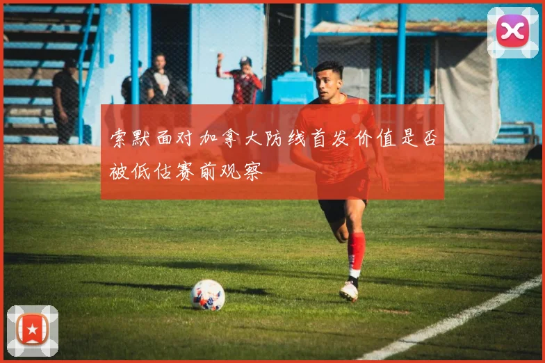 索默面对加拿大防线首发价值是否被低估赛前观察