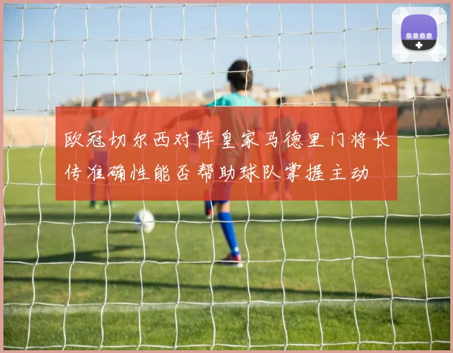 欧冠切尔西对阵皇家马德里门将长传准确性能否帮助球队掌握主动