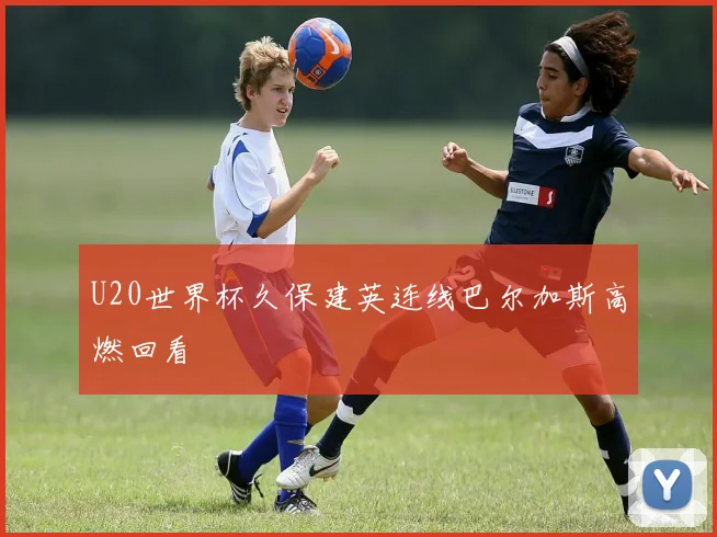 U20世界杯久保建英连线巴尔加斯高燃回看