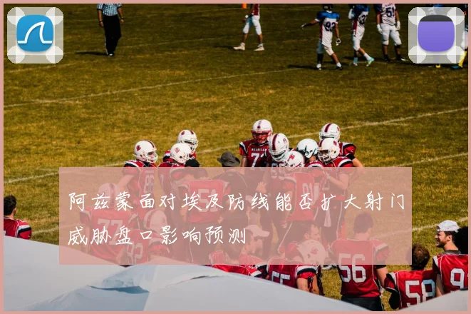 阿兹蒙面对埃及防线能否扩大射门威胁盘口影响预测