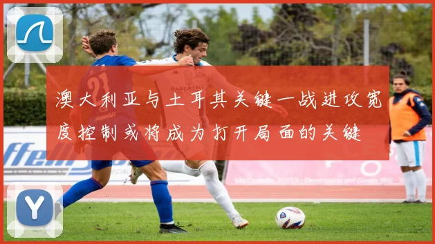 澳大利亚与土耳其关键一战进攻宽度控制或将成为打开局面的关键