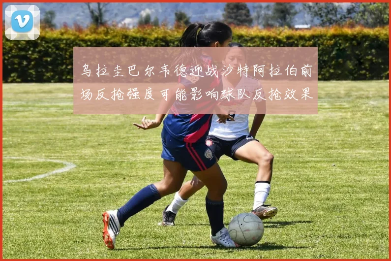 乌拉圭巴尔韦德迎战沙特阿拉伯前场反抢强度可能影响球队反抢效果