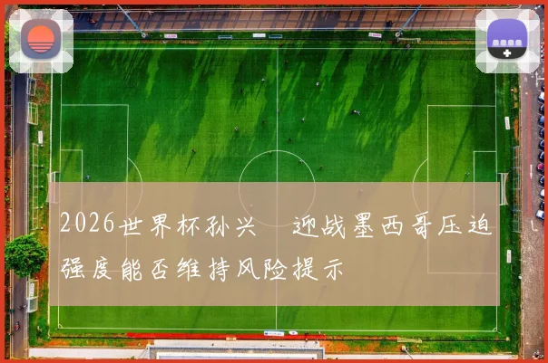 2026世界杯孙兴慜迎战墨西哥压迫强度能否维持风险提示