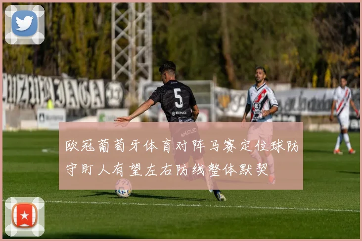 欧冠葡萄牙体育对阵马赛定位球防守盯人有望左右防线整体默契