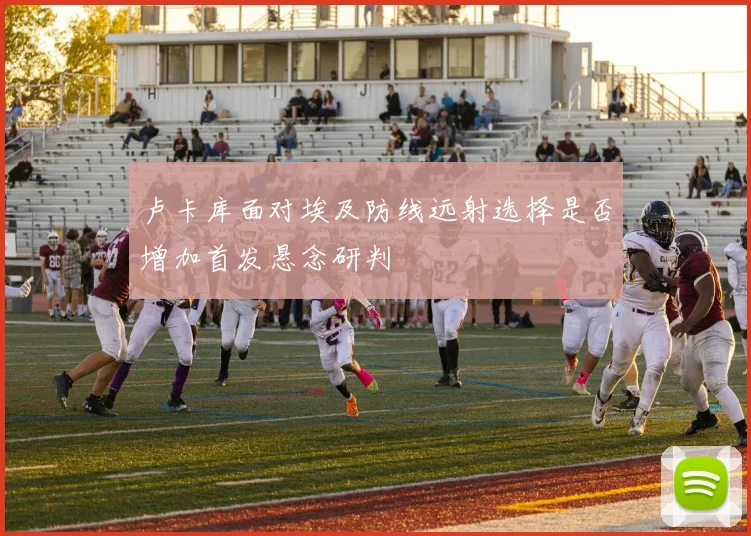 卢卡库面对埃及防线远射选择是否增加首发悬念研判