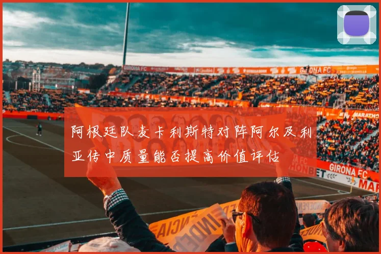 阿根廷队麦卡利斯特对阵阿尔及利亚传中质量能否提高价值评估
