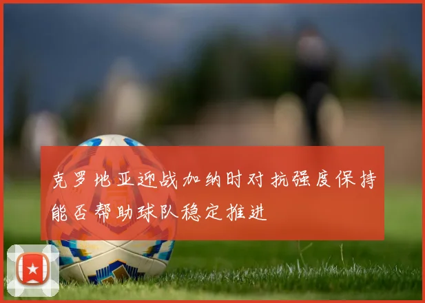 克罗地亚迎战加纳时对抗强度保持能否帮助球队稳定推进