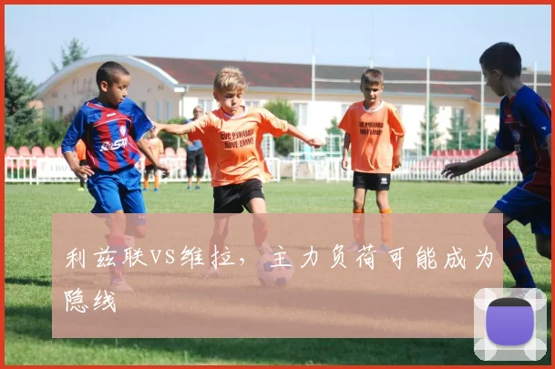 利兹联vs维拉，主力负荷可能成为隐线