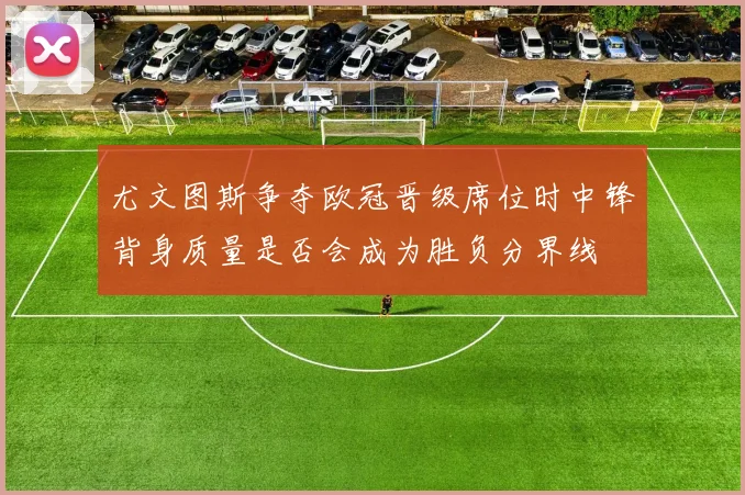 尤文图斯争夺欧冠晋级席位时中锋背身质量是否会成为胜负分界线