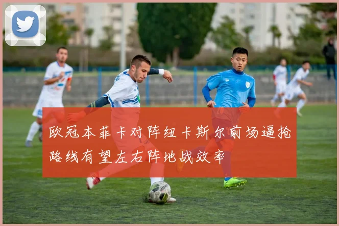 欧冠本菲卡对阵纽卡斯尔前场逼抢路线有望左右阵地战效率